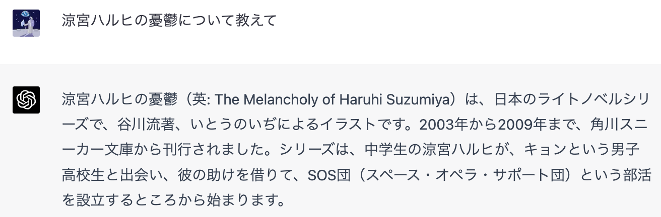 「涼宮ハルヒの憂鬱について教えて」「涼宮ハルヒの憂鬱（英：The Melancholy of Haruhi Suzumiya）は、日本のライトノベルシリーズで谷川流著、いとうのいぢによるイラストです。2003年から2009年まで、角川スニーカー文庫から刊行されました。シリーズは、中学生の涼宮ハルヒが、キョンという男子高校生と会い、彼の助けを借りて、SOS団（スペース・オペラ・サポート団）という部活を設立するところから始まります。」