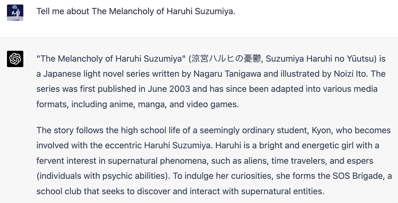 「Tell me about The Melancholy of Haruhi Suzumiya.」「"The Melancholy of Haruhi Suzumiya" (涼宮ハルヒの憂鬱, Suzumiya Haruhi no Yūutsu) is a Japanese light novel series written by Nagaru Tanigawa and illustrated by Noizi Ito. The series was first published in June 2003 and has since been adapted into various media formats, including anime, manga, and video games. The story follows the high school life of a seemingly ordinary student, Kyon, who becomes involved with the eccentric Haruhi Suzumiya. Haruhi is a bright and energetic girl with a fervent interest in supernatural phenomena, such as aliens, time travelers, and espers (individuals with psychic abilities). To indulge her curiosities, she forms the SOS Brigade, a school club that seeks to discover and interact with supernatural entities.」