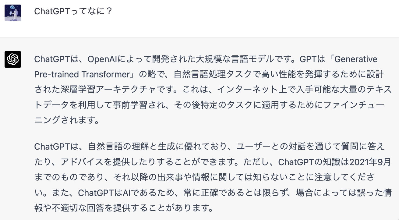 「ChatGPTってなに？」「ChatGPTは、OpenAIによって開発された大規模な言語モデルです。GPTは「Generative
Pre-trained Transformer」の路で、自然言語処理タスクで高い性能を発揮するために設計された深層学習アーキテクチャです。これは、インターネット上で入手可能な大量のテキストデータを利用して事前学習され、その後特定のタスクに適用するためにファインチューニングされます。ChatGRTは、自然言語の理解と生成に優れており、ユーザーとの対話を通じて質問に答えたり、アドバイスを提供したりすることができます。ただし、ChatGPTの知識は2021年9月までのものであり、それ以降の出来事や情報に関しては知らないことに注意してください。また、ChatGPTはAIであるため、常に正確であるとは限らず、場合によっては誤った情報や不適切な回答を提供することがあります。」