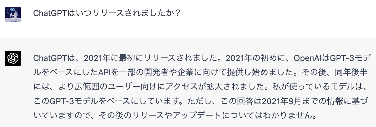 「ChatGPTはいつリリースされましたか？」「ChatGPTは、2021年に最初にリリースされました。2021年の初めに、OpenAlはGPT-3モデルをベースにしたAPIを一部の開発者や企業に向けて提供し始めました。その後、同年後半には、より広範囲のユーザー向けにアクセスが拡大されました。私が使っているモデルは、このGPT-3モデルをベースにしています。ただし、この回答は2021年9月までの情報に基づいていますので、その後のリリースやアップデートについてはわかりません。」