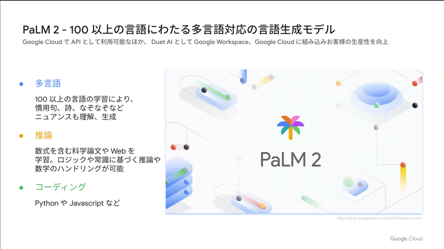 Bardにも実装されている100以上の言語に対応した言語生成モデル「PaLM 2」は、Google CloudでAPIとして利用可能のほか（PaaS）、Google WorkspaceやGoogle Cloudのサービスに組み込まれたSaaSでも提供される