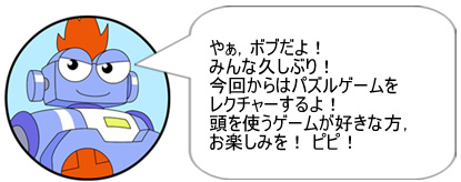 やぁ、ボブだよ！ みんな久しぶり！ 今回からはパズルゲームをレクチャーするよ！ 頭を使うゲームが好きな方、お楽しみを！ ピピ！