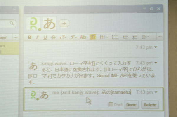 最近作成したという日本語変換ロボット。IMEのAPIを呼び出すガジェットで、ローマ字をカッコで囲むと漢字に変換されます。参加者からどよめきが起こっていました。ChromeからWave上に日本語が入力できない不具合があった際に作られたものだそうで「そんなことよりWaveの不具合直せよ」とセルフツッコミを入れつつのデモでした。